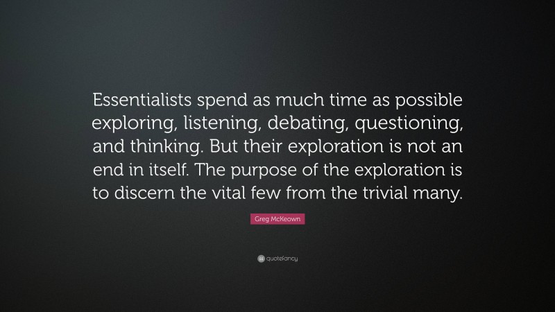 Greg McKeown Quote: “Essentialists spend as much time as possible exploring, listening, debating, questioning, and thinking. But their exploration is not an end in itself. The purpose of the exploration is to discern the vital few from the trivial many.”