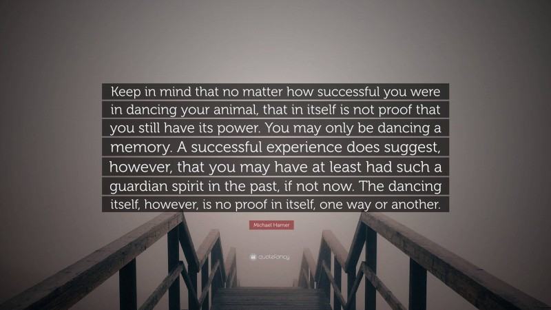 Michael Harner Quote: “Keep in mind that no matter how successful you were in dancing your animal, that in itself is not proof that you still have its power. You may only be dancing a memory. A successful experience does suggest, however, that you may have at least had such a guardian spirit in the past, if not now. The dancing itself, however, is no proof in itself, one way or another.”