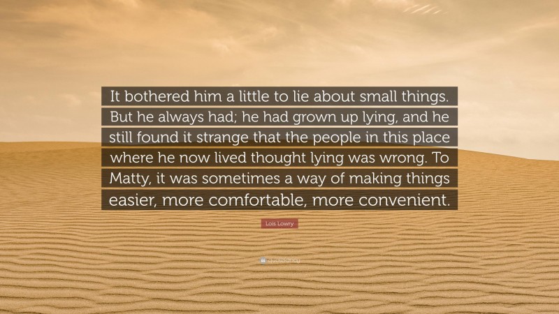 Lois Lowry Quote: “It bothered him a little to lie about small things. But he always had; he had grown up lying, and he still found it strange that the people in this place where he now lived thought lying was wrong. To Matty, it was sometimes a way of making things easier, more comfortable, more convenient.”