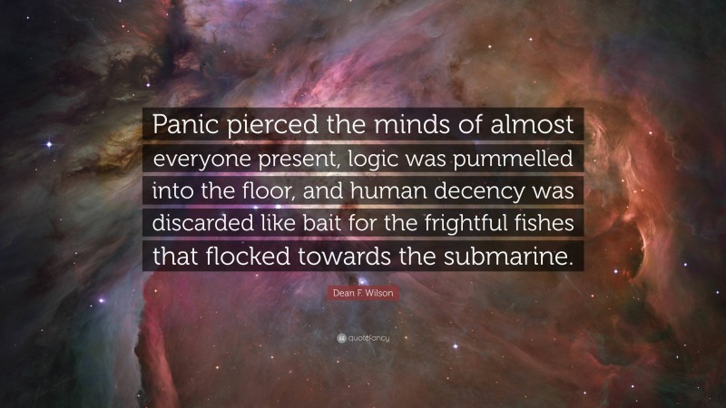 Dean F. Wilson Quote: “Panic pierced the minds of almost everyone present, logic was pummelled into the floor, and human decency was discarded like bait for the frightful fishes that flocked towards the submarine.”