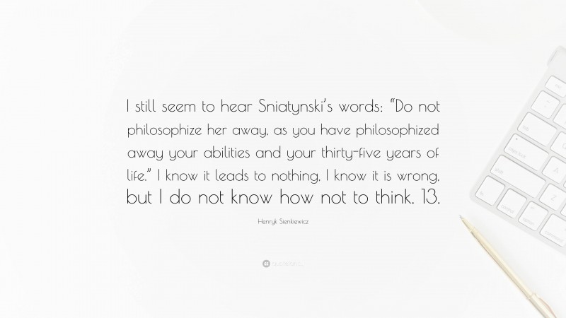Henryk Sienkiewicz Quote: “I still seem to hear Sniatynski’s words: “Do not philosophize her away, as you have philosophized away your abilities and your thirty-five years of life.” I know it leads to nothing, I know it is wrong, but I do not know how not to think. 13.”