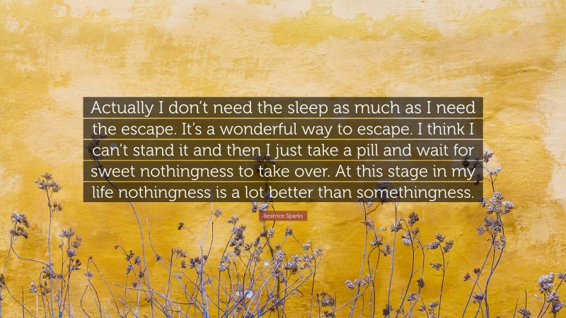 Beatrice Sparks Quote: “Actually I don’t need the sleep as much as I need the escape. It’s a wonderful way to escape. I think I can’t stand it and then I just take a pill and wait for sweet nothingness to take over. At this stage in my life nothingness is a lot better than somethingness.”