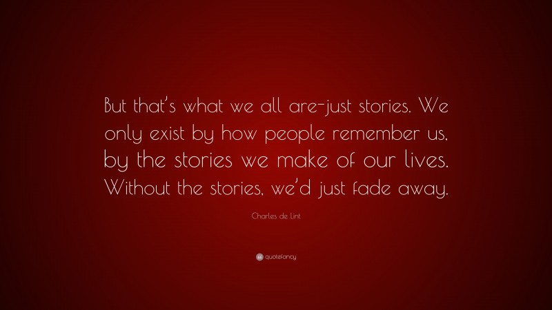 Charles de Lint Quote: “But that’s what we all are-just stories. We only exist by how people remember us, by the stories we make of our lives. Without the stories, we’d just fade away.”