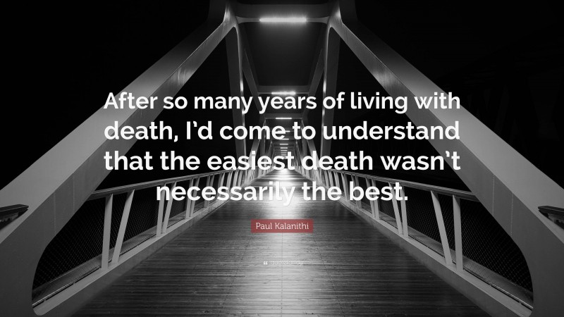 Paul Kalanithi Quote: “After so many years of living with death, I’d come to understand that the easiest death wasn’t necessarily the best.”