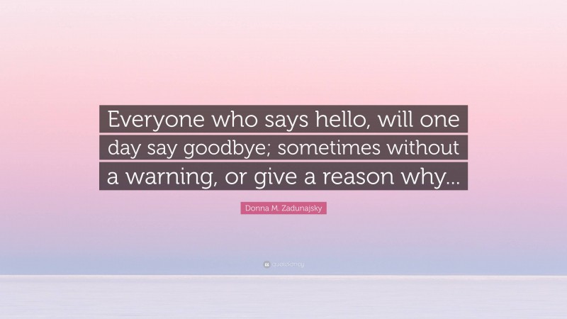 Donna M. Zadunajsky Quote: “Everyone who says hello, will one day say goodbye; sometimes without a warning, or give a reason why...”