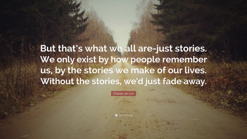 Charles de Lint Quote: “But that’s what we all are-just stories. We only exist by how people remember us, by the stories we make of our lives. Without the stories, we’d just fade away.”