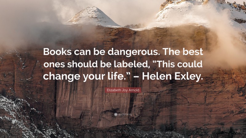 Elizabeth Joy Arnold Quote: “Books can be dangerous. The best ones should be labeled, “This could change your life.” – Helen Exley.”