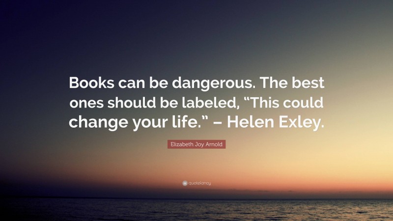 Elizabeth Joy Arnold Quote: “Books can be dangerous. The best ones should be labeled, “This could change your life.” – Helen Exley.”