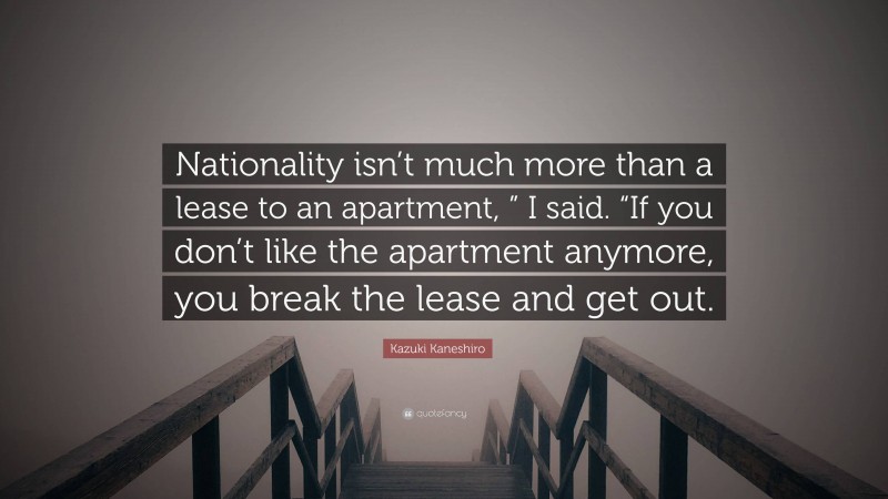 Kazuki Kaneshiro Quote: “Nationality isn’t much more than a lease to an apartment, ” I said. “If you don’t like the apartment anymore, you break the lease and get out.”