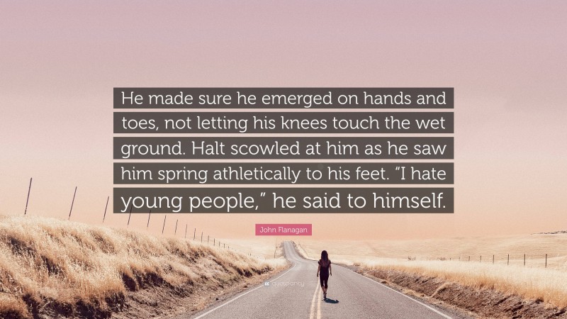 John Flanagan Quote: “He made sure he emerged on hands and toes, not letting his knees touch the wet ground. Halt scowled at him as he saw him spring athletically to his feet. “I hate young people,” he said to himself.”