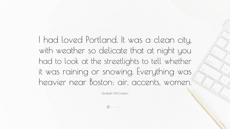 Elizabeth McCracken Quote: “I had loved Portland. It was a clean city, with weather so delicate that at night you had to look at the streetlights to tell whether it was raining or snowing. Everything was heavier near Boston: air, accents, women.”