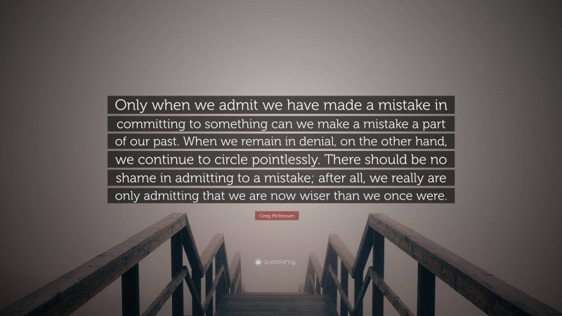 Greg McKeown Quote: “Only when we admit we have made a mistake in committing to something can we make a mistake a part of our past. When we remain in denial, on the other hand, we continue to circle pointlessly. There should be no shame in admitting to a mistake; after all, we really are only admitting that we are now wiser than we once were.”