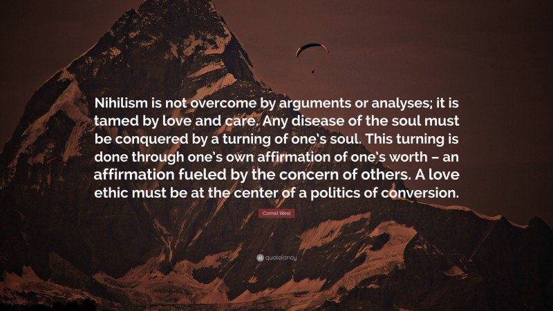 Cornel West Quote: “Nihilism is not overcome by arguments or analyses; it is tamed by love and care. Any disease of the soul must be conquered by a turning of one’s soul. This turning is done through one’s own affirmation of one’s worth – an affirmation fueled by the concern of others. A love ethic must be at the center of a politics of conversion.”