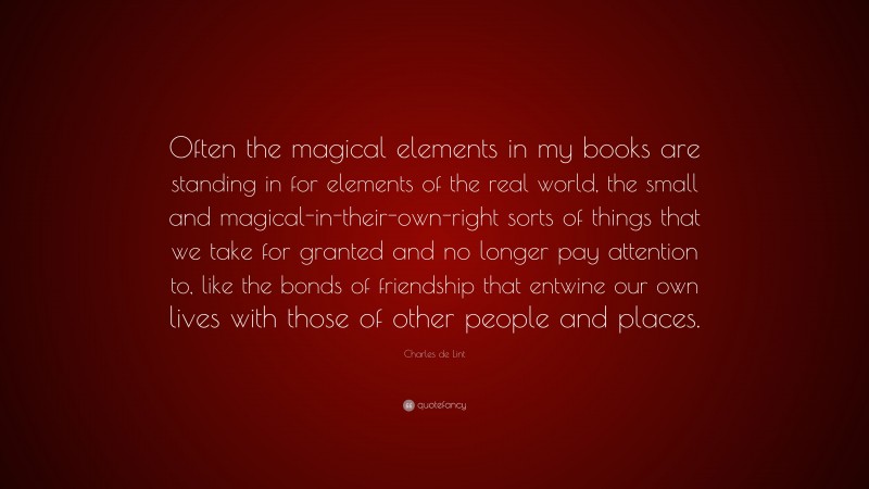 Charles de Lint Quote: “Often the magical elements in my books are standing in for elements of the real world, the small and magical-in-their-own-right sorts of things that we take for granted and no longer pay attention to, like the bonds of friendship that entwine our own lives with those of other people and places.”