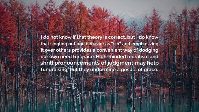 Philip Yancey Quote: “I do not know if that theory is correct, but I do know that singling out one behavior as “sin” and emphasizing it over others provides a convenient way of dodging our own need for grace. High-minded moralism and shrill pronouncements of judgment may help fundraising, but they undermine a gospel of grace.”