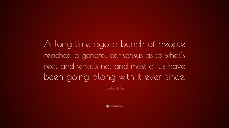 Charles de Lint Quote: “A long time ago a bunch of people reached a general consensus as to what’s real and what’s not and most of us have been going along with it ever since.”