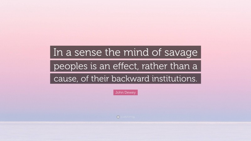 John Dewey Quote: “In a sense the mind of savage peoples is an effect, rather than a cause, of their backward institutions.”