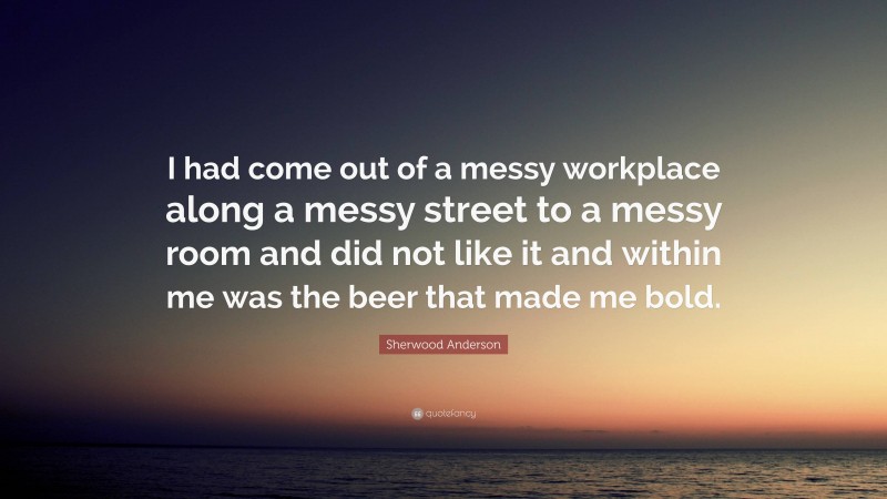 Sherwood Anderson Quote: “I had come out of a messy workplace along a messy street to a messy room and did not like it and within me was the beer that made me bold.”
