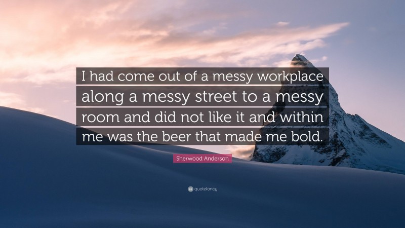 Sherwood Anderson Quote: “I had come out of a messy workplace along a messy street to a messy room and did not like it and within me was the beer that made me bold.”