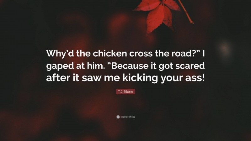 T.J. Klune Quote: “Why’d the chicken cross the road?” I gaped at him. “Because it got scared after it saw me kicking your ass!”