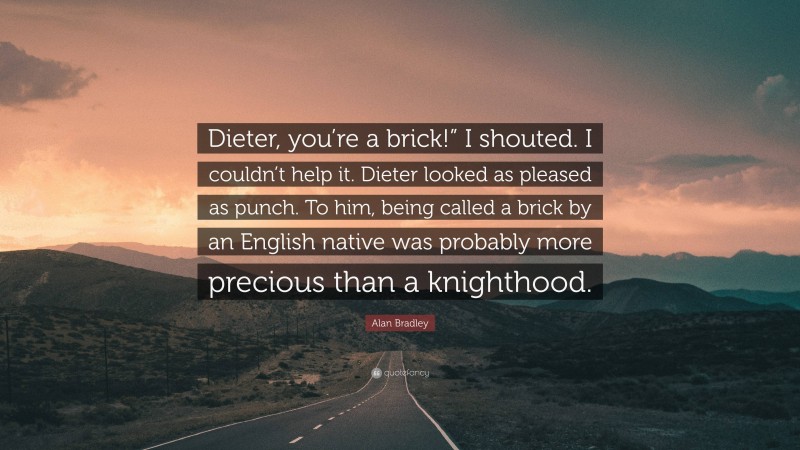 Alan Bradley Quote: “Dieter, you’re a brick!” I shouted. I couldn’t help it. Dieter looked as pleased as punch. To him, being called a brick by an English native was probably more precious than a knighthood.”