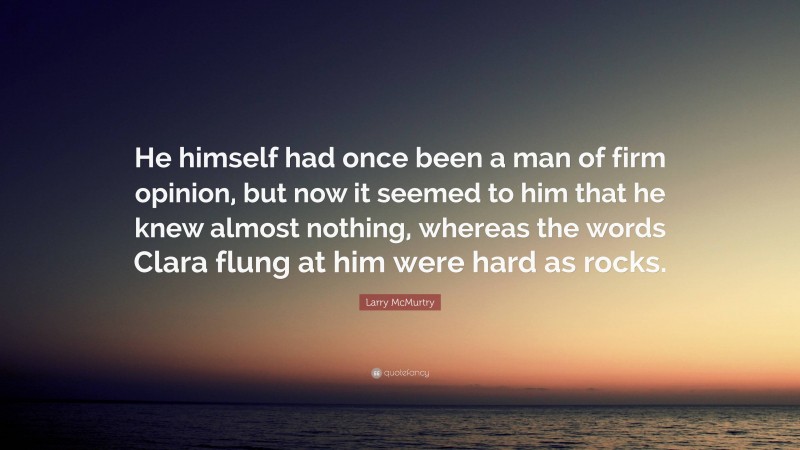 Larry McMurtry Quote: “He himself had once been a man of firm opinion, but now it seemed to him that he knew almost nothing, whereas the words Clara flung at him were hard as rocks.”