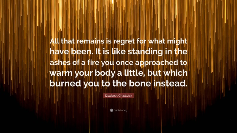 Elizabeth Chadwick Quote: “All that remains is regret for what might have been. It is like standing in the ashes of a fire you once approached to warm your body a little, but which burned you to the bone instead.”