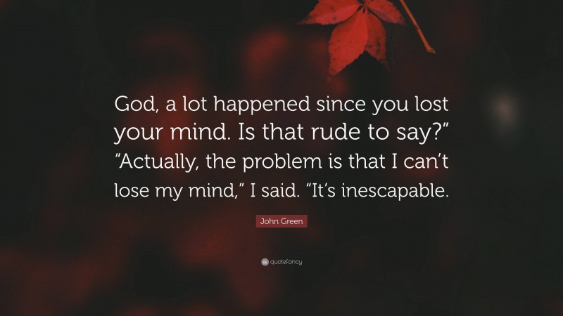 John Green Quote: “God, a lot happened since you lost your mind. Is that rude to say?” “Actually, the problem is that I can’t lose my mind,” I said. “It’s inescapable.”