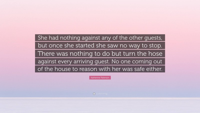 Katherine Paterson Quote: “She had nothing against any of the other guests, but once she started she saw no way to stop. There was nothing to do but turn the hose against every arriving guest. No one coming out of the house to reason with her was safe either.”