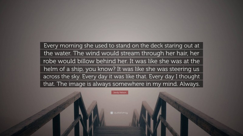 Jandy Nelson Quote: “Every morning she used to stand on the deck staring out at the water. The wind would stream through her hair, her robe would billow behind her. It was like she was at the helm of a ship, you know? It was like she was steering us across the sky. Every day it was like that. Every day I thought that. The image is always somewhere in my mind. Always.”