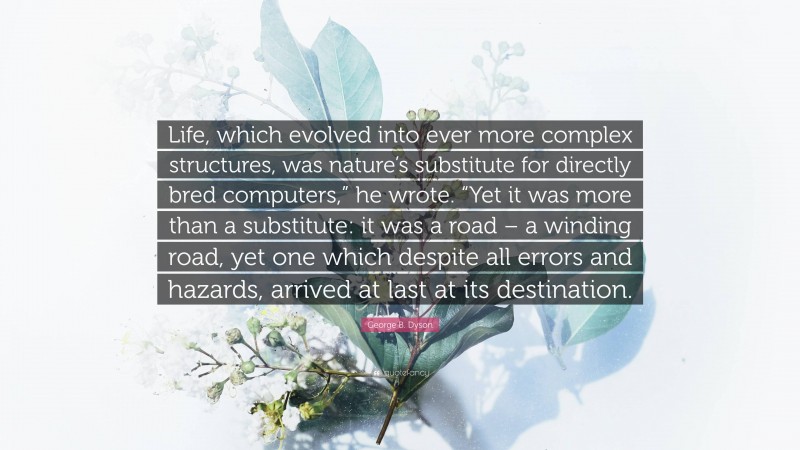 George B. Dyson Quote: “Life, which evolved into ever more complex structures, was nature’s substitute for directly bred computers,” he wrote. “Yet it was more than a substitute: it was a road – a winding road, yet one which despite all errors and hazards, arrived at last at its destination.”