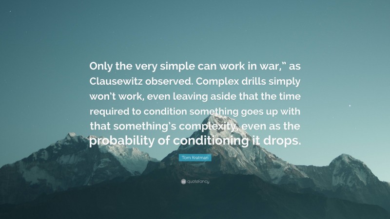 Tom Kratman Quote: “Only the very simple can work in war,” as Clausewitz observed. Complex drills simply won’t work, even leaving aside that the time required to condition something goes up with that something’s complexity, even as the probability of conditioning it drops.”