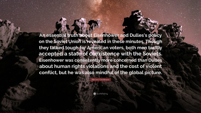 Alex von Tunzelmann Quote: “An essential truth about Eisenhower and Dulles’s policy on the Soviet Union is revealed in these minutes. Though they talked tough for American voters, both men tacitly accepted a state of coexistence with the Soviets. Eisenhower was consistently more concerned than Dulles about human rights violations and the cost of violent conflict, but he was also mindful of the global picture.”