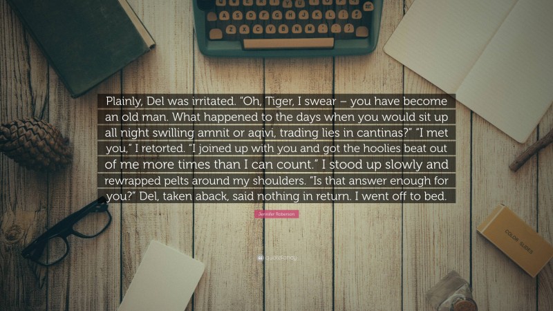 Jennifer Roberson Quote: “Plainly, Del was irritated. “Oh, Tiger, I swear – you have become an old man. What happened to the days when you would sit up all night swilling amnit or aqivi, trading lies in cantinas?” “I met you,” I retorted. “I joined up with you and got the hoolies beat out of me more times than I can count.” I stood up slowly and rewrapped pelts around my shoulders. “Is that answer enough for you?” Del, taken aback, said nothing in return. I went off to bed.”