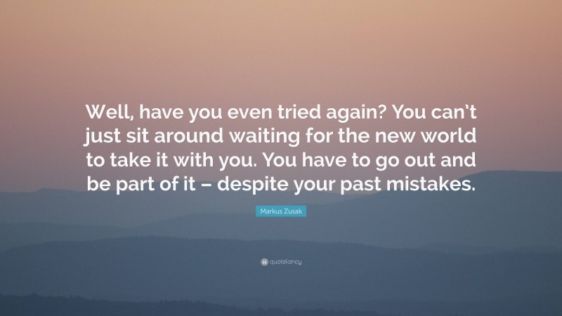 Markus Zusak Quote: “Well, have you even tried again? You can’t just sit around waiting for the new world to take it with you. You have to go out and be part of it – despite your past mistakes.”
