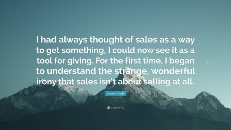 Darren Hardy Quote: “I had always thought of sales as a way to get something, I could now see it as a tool for giving. For the first time, I began to understand the strange, wonderful irony that sales isn’t about selling at all.”