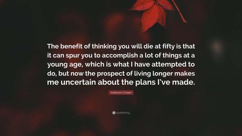 Anderson Cooper Quote: “The benefit of thinking you will die at fifty is that it can spur you to accomplish a lot of things at a young age, which is what I have attempted to do, but now the prospect of living longer makes me uncertain about the plans I’ve made.”