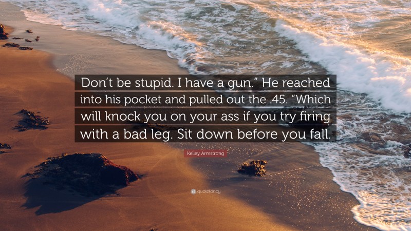 Kelley Armstrong Quote: “Don’t be stupid. I have a gun.” He reached into his pocket and pulled out the .45. “Which will knock you on your ass if you try firing with a bad leg. Sit down before you fall.”