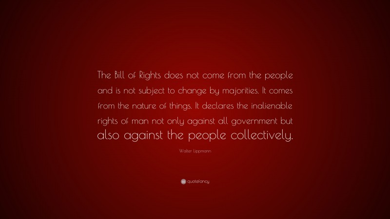 Walter Lippmann Quote: “The Bill of Rights does not come from the people and is not subject to change by majorities. It comes from the nature of things. It declares the inalienable rights of man not only against all government but also against the people collectively.”
