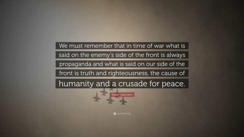 Walter Lippmann Quote: “We must remember that in time of war what is said on the enemy’s side of the front is always propaganda and what is said on our side of the front is truth and righteousness, the cause of humanity and a crusade for peace.”