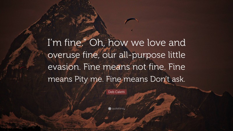 Deb Caletti Quote: “I’m fine.” Oh, how we love and overuse fine, our all-purpose little evasion. Fine means not fine. Fine means Pity me. Fine means Don’t ask.”