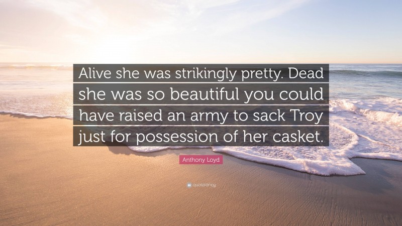 Anthony Loyd Quote: “Alive she was strikingly pretty. Dead she was so beautiful you could have raised an army to sack Troy just for possession of her casket.”