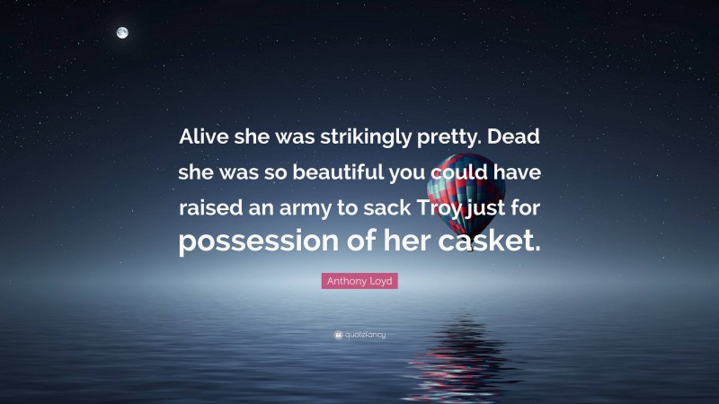 Anthony Loyd Quote: “Alive she was strikingly pretty. Dead she was so beautiful you could have raised an army to sack Troy just for possession of her casket.”