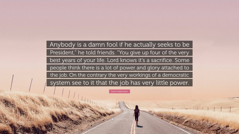 David Halberstam Quote: “Anybody is a damn fool if he actually seeks to be President,” he told friends. “You give up four of the very best years of your life. Lord knows it’s a sacrifice. Some people think there is a lot of power and glory attached to the job. On the contrary the very workings of a democratic system see to it that the job has very little power.”