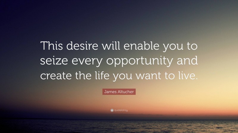 James Altucher Quote: “This desire will enable you to seize every opportunity and create the life you want to live.”