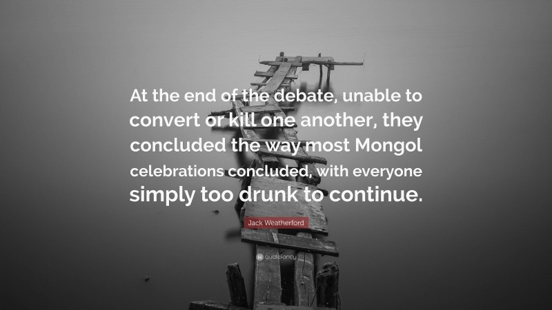 Jack Weatherford Quote: “At the end of the debate, unable to convert or kill one another, they concluded the way most Mongol celebrations concluded, with everyone simply too drunk to continue.”