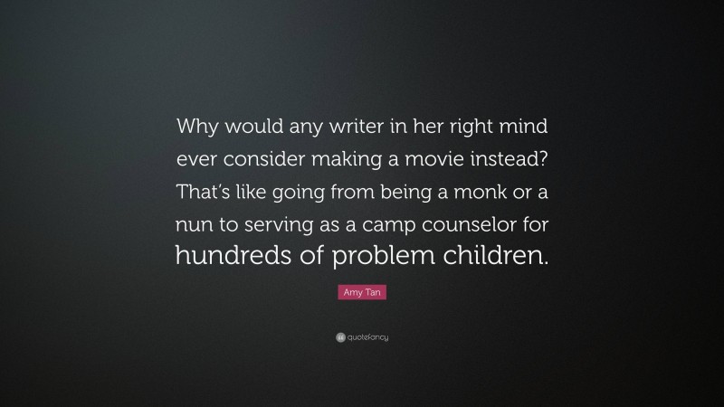 Amy Tan Quote: “Why would any writer in her right mind ever consider making a movie instead? That’s like going from being a monk or a nun to serving as a camp counselor for hundreds of problem children.”