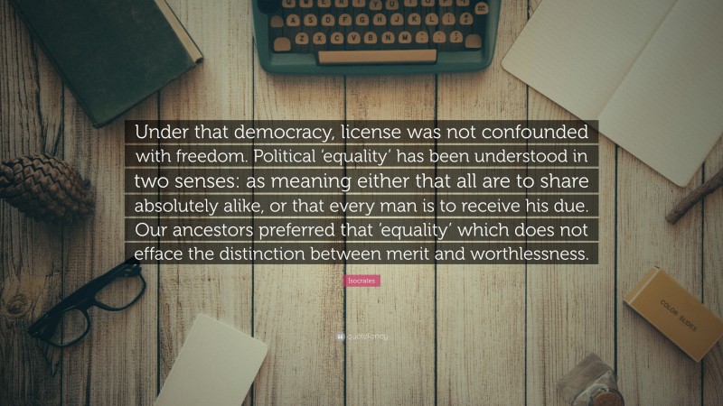 Isocrates Quote: “Under that democracy, license was not confounded with freedom. Political ‘equality’ has been understood in two senses: as meaning either that all are to share absolutely alike, or that every man is to receive his due. Our ancestors preferred that ‘equality’ which does not efface the distinction between merit and worthlessness.”