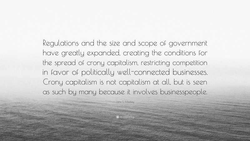 John E. Mackey Quote: “Regulations and the size and scope of government have greatly expanded, creating the conditions for the spread of crony capitalism, restricting competition in favor of politically well-connected businesses. Crony capitalism is not capitalism at all, but is seen as such by many because it involves businesspeople.”