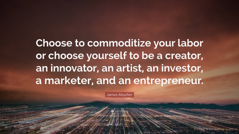 James Altucher Quote: “Choose to commoditize your labor or choose yourself to be a creator, an innovator, an artist, an investor, a marketer, and an entrepreneur.”
